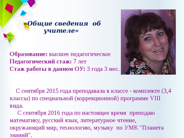  «Общие сведения об учителе»   120   Образование: высшее педагогическое Педагогический стаж: 7 лет Стаж работы в данном ОУ: 3 года 3 мес.  С сентября 2015 года преподавала в классе - комплекте (3,4 классы) по специальной (коррекционной) программе VIII вида.       С сентября 2016 года по настоящее время преподаю математику, русский язык, литературное чтение, окружающий мир, технологию, музыку  по УМК 