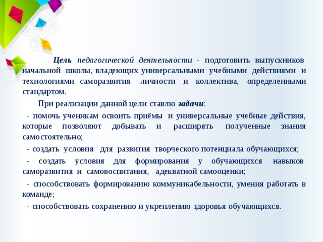  Цель педагогической деятельности - подготовить выпускников  начальной  школы, владеющих универсальными  учебными  действиями и технологиями саморазвития   личности  и  коллектива,  определенными стандартом.  При реализации данной цели   ставлю задачи : - помочь ученикам освоить приёмы  и универсальные учебные действия, которые позволяют добывать и  расширять  полученные знания самостоятельно; - создать  условия   для  развития  творческого потенциала обучающихся; - создать условия для формирования у обучающихся  навыков  саморазвития  и  самовоспитания,   адекватной самооценки; - способствовать формированию коммуникабельности, умения работать в команде; - способствовать сохранению и укреплению здоровья обучающихся. 