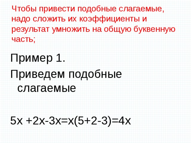 Чтобы привести подобные слагаемые, надо сложить их коэффициенты и результат умножить на общую буквенную часть;   Пример 1. Приведем подобные слагаемые 5х +2х-3х=х(5+2-3)=4х 