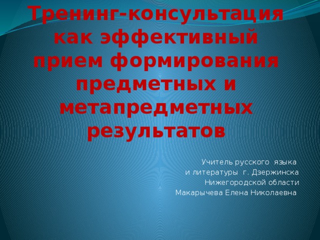 Тренинг-консультация как эффективный прием формирования предметных и метапредметных результатов Учитель русского языка и литературы г. Дзержинска Нижегородской области Макарычева Елена Николаевна 