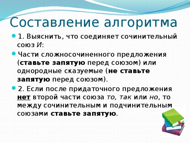 Составление алгоритма 1. Выяснить, что соединяет сочинительный союз И : Части сложносочиненного предложения ( ставьте запятую перед союзом) или однородные сказуемые ( не ставьте запятую перед союзом). 2. Если после придаточного предложения нет второй части союза то, так или но , то между сочинительным и подчинительным союзами ставьте запятую .  