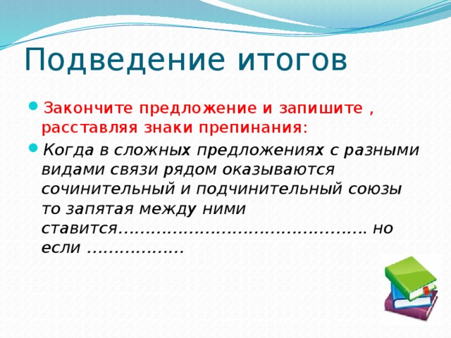 Подведение итогов Закончите предложение и запишите , расставляя знаки препинания:  Когда в сложных предложениях с разными видами связи рядом оказываются сочинительный и подчинительный союзы то запятая между ними ставится………………………………………. но если ……………… 