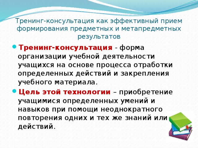 Тренинг-консультация как эффективный прием формирования предметных и метапредметных результатов Тренинг-консультация  - форма организации учебной деятельности учащихся на основе процесса отработки определенных действий и закрепления учебного материала. Цель этой технологии – приобретение учащимися определенных умений и навыков при помощи неоднократного повторения одних и тех же знаний или действий. 