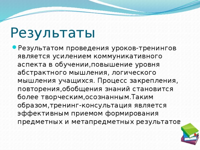 Результаты Результатом проведения уроков-тренингов является усилением коммуникативного аспекта в обучении,повышение уровня абстрактного мышления, логического мышления учащихся. Процесс закрепления, повторения,обобщения знаний становится более творческим,осознанным.Таким образом,тренинг-консультация является эффективным приемом формирования предметных и метапредметных результатов. 