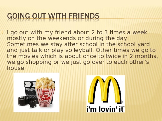 I go out with my friend about 2 to 3 times a week mostly on the weekends or during the day. Sometimes we stay after school in the school yard and just talk or play volleyball. Other times we go to the movies which is about once to twice in 2 months, we go shopping or we just go over to each other’s house. 