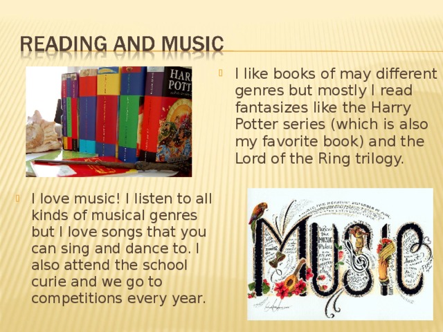 I like books of may different genres but mostly I read fantasizes like the Harry Potter series (which is also my favorite book) and the Lord of the Ring trilogy. I love music! I listen to all kinds of musical genres but I love songs that you can sing and dance to. I also attend the school curie and we go to competitions every year. 