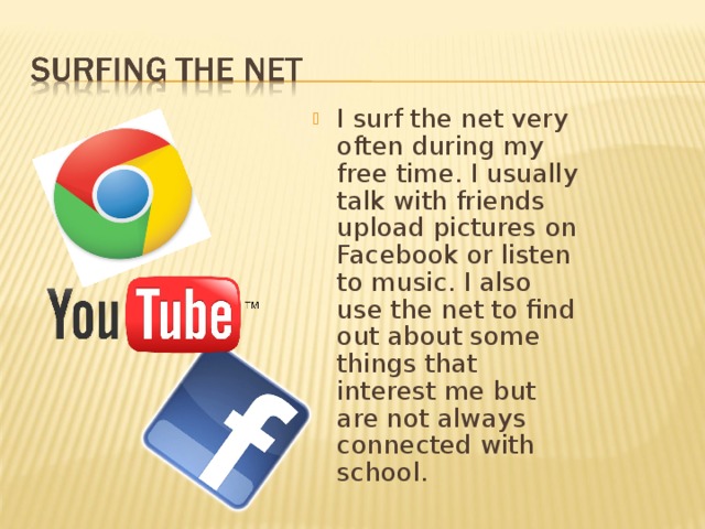 I surf the net very often during my free time. I usually talk with friends upload pictures on Facebook or listen to music. I also use the net to find out about some things that interest me but are not always connected with school. 