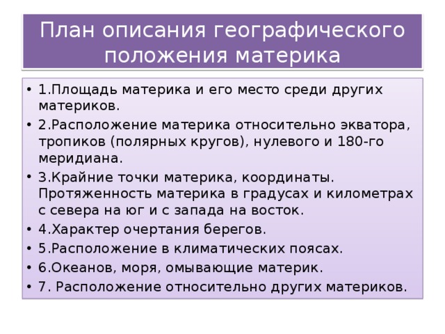 План описания географического положения материка 1.Площадь материка и его место среди других материков. 2.Расположение материка относительно экватора, тропиков (полярных кругов), нулевого и 180-го меридиана. 3.Крайние точки материка, координаты. Протяженность материка в градусах и километрах с севера на юг и с запада на восток. 4.Характер очертания берегов. 5.Расположение в климатических поясах. 6.Океанов, моря, омывающие материк. 7. Расположение относительно других материков.  