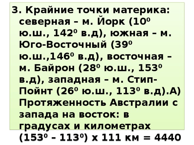 3. Крайние точки материка: северная – м. Йорк (10⁰ ю.ш., 142⁰ в.д), южная – м. Юго-Восточный (39⁰ ю.ш.,146⁰ в.д), восточная – м. Байрон (28⁰ ю.ш., 153⁰ в.д), западная – м. Стип-Пойнт (26⁰ ю.ш., 113⁰ в.д).А) Протяженность Австралии с запада на восток: в градусах и километрах (153⁰ – 113⁰) х 111 км = 4440 км Б) Протяженность Австралии с севера на юг: (39⁰ – 10⁰) х 97 км = 2813 км 