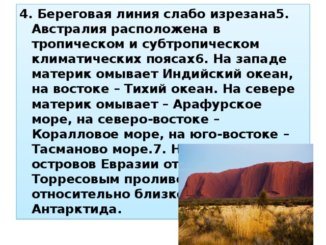 4. Береговая линия слабо изрезана5. Австралия расположена в тропическом и субтропическом климатических поясах6. На западе материк омывает Индийский океан, на востоке – Тихий океан. На севере материк омывает – Арафурское море, на северо-востоке – Коралловое море, на юго-востоке – Тасманово море.7. На севере от островов Евразии отделена Торресовым проливом, на юге относительно близко расположена Антарктида. 