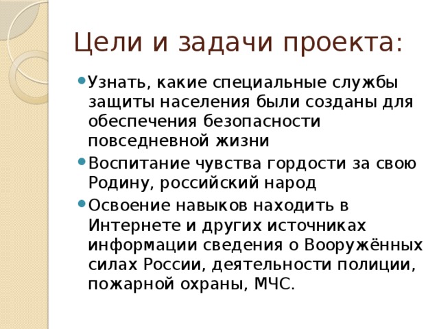 Цели и задачи проекта: Узнать, какие специальные службы защиты населения были созданы для обеспечения безопасности повседневной жизни Воспитание чувства гордости за свою Родину, российский народ Освоение навыков находить в Интернете и других источниках информации сведения о Вооружённых силах России, деятельности полиции, пожарной охраны, МЧС. 