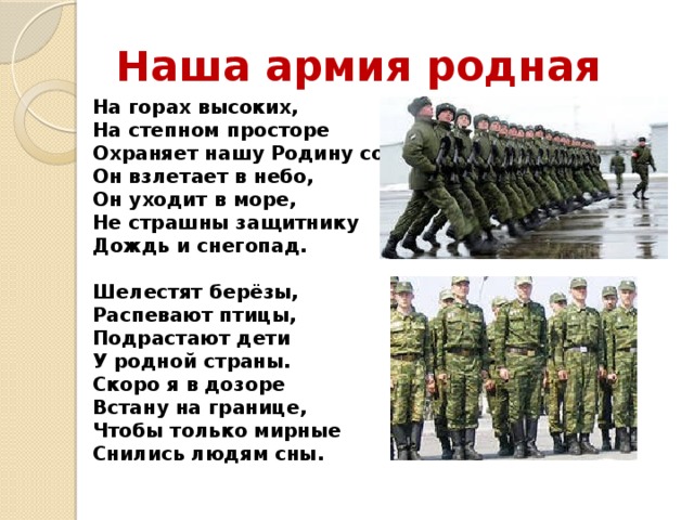 Наша армия родная На горах высоких,  На степном просторе  Охраняет нашу Родину солдат.  Он взлетает в небо,  Он уходит в море,  Не страшны защитнику  Дождь и снегопад.   Шелестят берёзы,  Распевают птицы,  Подрастают дети  У родной страны.  Скоро я в дозоре  Встану на границе,  Чтобы только мирные  Снились людям сны.   