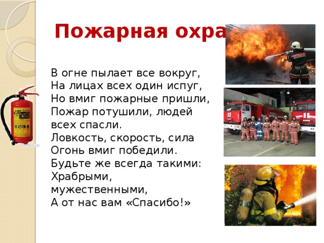 Пожарная охрана В огне пылает все вокруг,  На лицах всех один испуг,  Но вмиг пожарные пришли,  Пожар потушили, людей всех спасли.  Ловкость, скорость, сила  Огонь вмиг победили.  Будьте же всегда такими:  Храбрыми, мужественными,  А от нас вам «Спасибо!» 