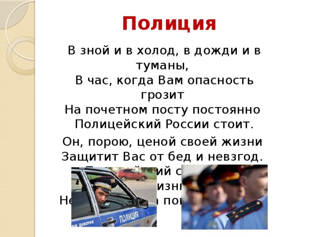 Полиция В зной и в холод, в дожди и в туманы,  В час, когда Вам опасность грозит  На почетном посту постоянно  Полицейский России стоит. Он, порою, ценой своей жизни  Защитит Вас от бед и невзгод.  Полицейский свободной Отчизны,  Непременно на помощь придёт 