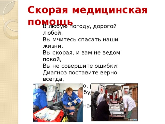 Скорая медицинская помощь В любую погоду, дорогой любой,  Вы мчитесь спасать наши жизни.  Вы скорая, и вам не ведом покой,  Вы не совершите ошибки!  Диагноз поставите верно всегда,  Спасибо за это, родные!  Мы верим, не будет страшна нам беда,  Раз есть вы у нас, дорогие!   