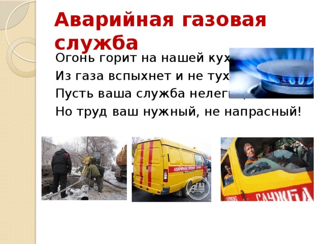 Аварийная газовая служба Огонь горит на нашей кухне, Из газа вспыхнет и не тухнет. Пусть ваша служба нелегка, Но труд ваш нужный, не напрасный! 