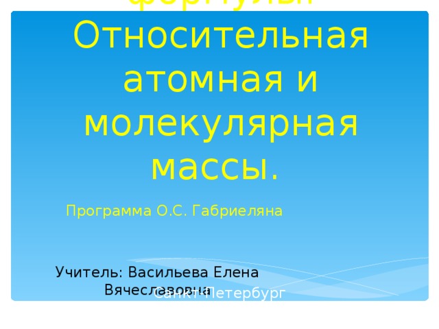   Химические формулы. Относительная атомная и молекулярная массы. Программа О.С. Габриеляна Учитель: Васильева Елена Вячеславовна Санкт-Петербург 2013 год 