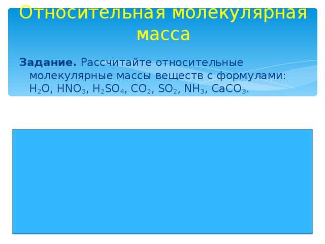 Относительная молекулярная масса Задание. Рассчитайте относительные молекулярные массы веществ с формулами: H 2 O , HNO 3 , H 2 SO 4 , CO 2 , SO 2 , NH 3 , CaCO 3 . 