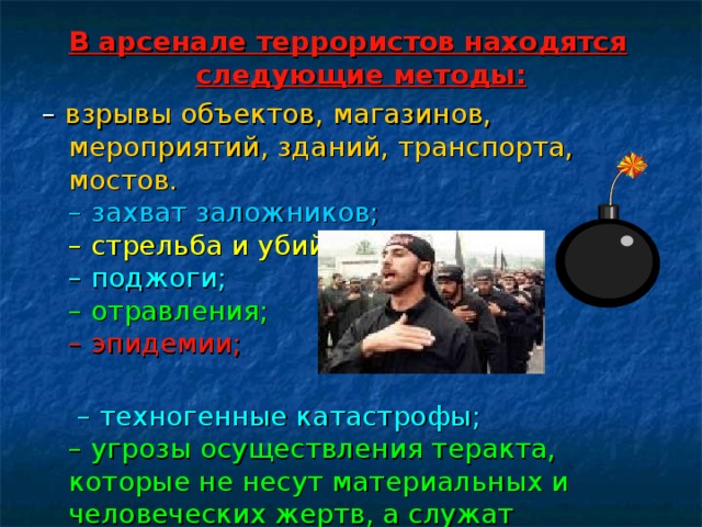 В арсенале террористов находятся следующие методы: – взрывы объектов, магазинов, мероприятий, зданий, транспорта, мостов.  – захват заложников;  – стрельба и убийства людей;  – поджоги;  – отравления;  – эпидемии;    – техногенные катастрофы;  – угрозы осуществления теракта, которые не несут материальных и человеческих жертв, а служат массовому устрашению.  