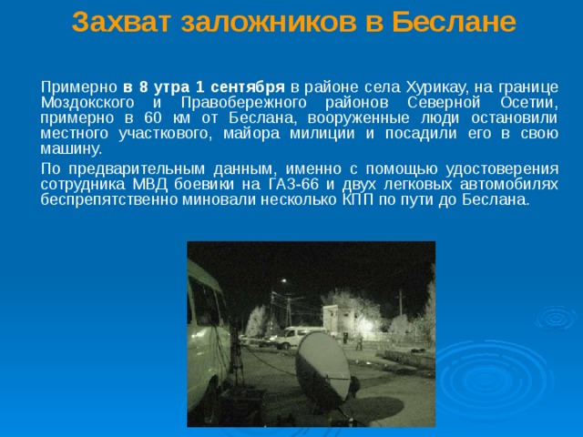 Захват заложников в Беслане    Примерно в 8 утра 1 сентября в районе села Хурикау, на границе Моздокского и Правобережного районов Северной Осетии, примерно в 60 км от Беслана, вооруженные люди остановили местного участкового, майора милиции и посадили его в свою машину.  По предварительным данным, именно с помощью удостоверения сотрудника МВД боевики на ГАЗ-66 и двух легковых автомобилях беспрепятственно миновали несколько КПП по пути до Беслана.  