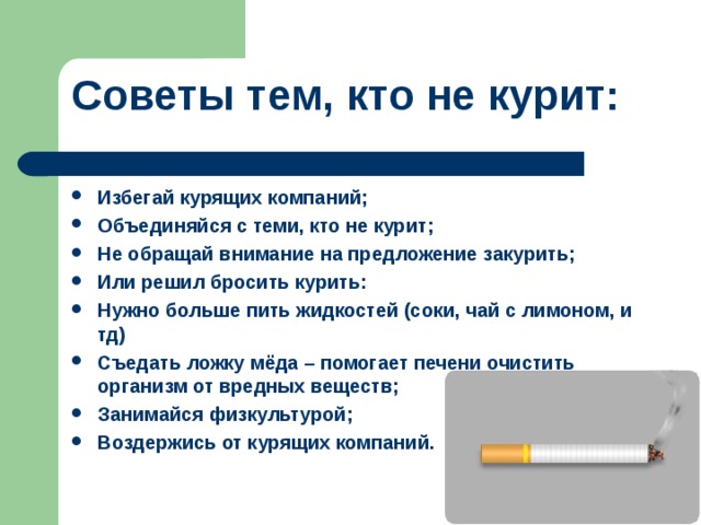 Советы тем, кто не курит:   Избегай курящих компаний; Объединяйся с теми, кто не курит; Не обращай внимание на предложение закурить; Или решил бросить курить: Нужно больше пить жидкостей (соки, чай с лимоном, и тд) Съедать ложку мёда – помогает печени очистить организм от вредных веществ; Занимайся физкультурой; Воздержись от курящих компаний.  