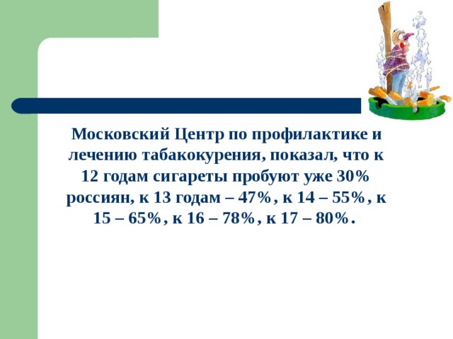 Московский Центр по профилактике и лечению табакокурения, показал, что к 12 годам сигареты пробуют уже 30% россиян, к 13 годам – 47%, к 14 – 55%, к 15 – 65%, к 16 – 78%, к 17 – 80%. 