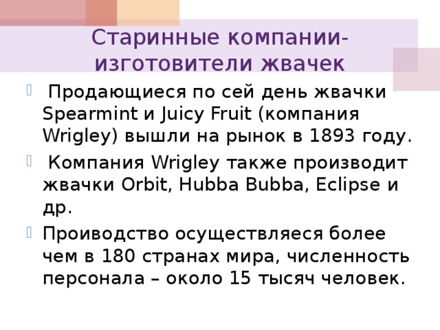 Старинные компании-изготовители жвачек  Продающиеся по сей день жвачки Spearmint и Juicy Fruit (компания Wrigley) вышли на рынок в 1893 году.  Компания Wrigley также производит жвачки Orbit, Hubba Bubba, Eclipse и др. Проиводство осуществляеся более чем в 180 странах мира, численность персонала – около 15 тысяч человек. 
