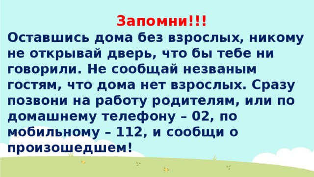 Запомни!!! Оставшись дома без взрослых, никому не открывай дверь, что бы тебе ни говорили. Не сообщай незваным гостям, что дома нет взрослых. Сразу позвони на работу родителям, или по домашнему телефону – 02, по мобильному – 112, и сообщи о произошедшем! 