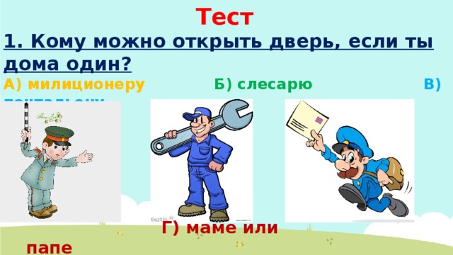 Тест 1. Кому можно открыть дверь, если ты дома один? А) милиционеру Б) слесарю В) почтальону  Г) маме или папе 