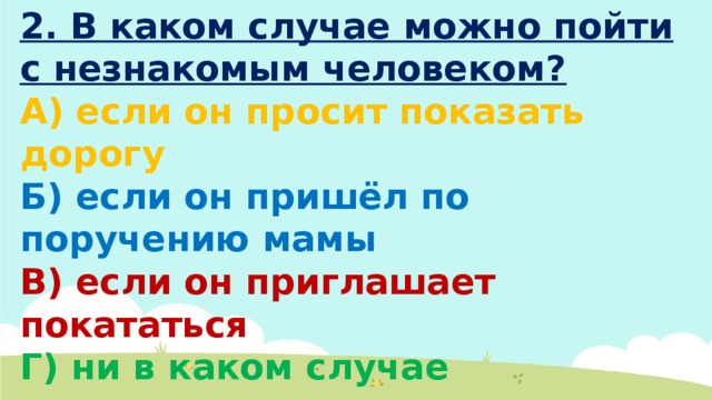 2. В каком случае можно пойти с незнакомым человеком? А) если он просит показать дорогу Б) если он пришёл по поручению мамы В) если он приглашает покататься Г) ни в каком случае 