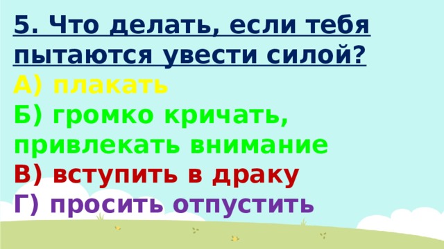 5. Что делать, если тебя пытаются увести силой? А) плакать Б) громко кричать, привлекать внимание В) вступить в драку Г) просить отпустить 