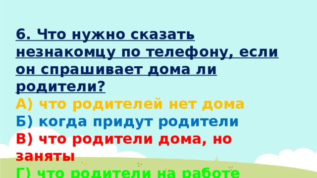 6. Что нужно сказать незнакомцу по телефону, если он спрашивает дома ли родители? А) что родителей нет дома Б) когда придут родители В) что родители дома, но заняты Г) что родители на работе 