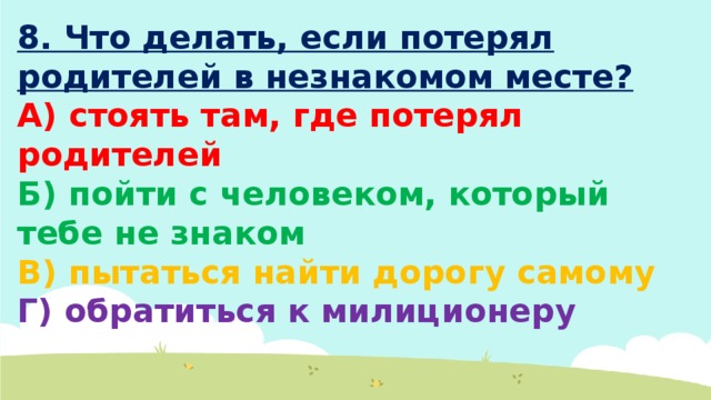 8. Что делать, если потерял родителей в незнакомом месте? А) стоять там, где потерял родителей Б) пойти с человеком, который тебе не знаком В) пытаться найти дорогу самому Г) обратиться к милиционеру 