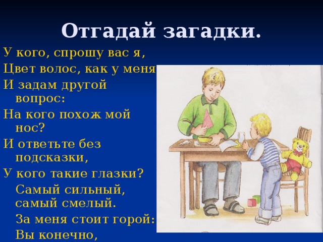 Отгадай загадки. У кого, спрошу вас я, Цвет волос, как у меня И задам другой вопрос: На кого похож мой нос? И ответьте без подсказки, У кого такие глазки?  Самый сильный, самый смелый.  За меня стоит горой:  Вы конечно, догадались! Это – (кто?) …! Мой герой! 