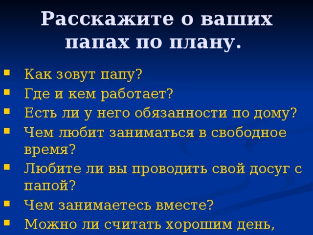 Расскажите о ваших папах по плану.  Как зовут папу? Где и кем работает? Есть ли у него обязанности по дому? Чем любит заниматься в свободное время? Любите ли вы проводить свой досуг с папой? Чем занимаетесь вместе? Можно ли считать хорошим день, проведенный с папой? 