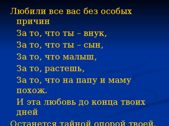    Любили все вас без особых причин  За то, что ты – внук,  За то, что ты – сын,  За то, что малыш,  За то, растешь,  За то, что на папу и маму похож.  И эта любовь до конца твоих дней Останется тайной опорой твоей.  В. Берестов. 