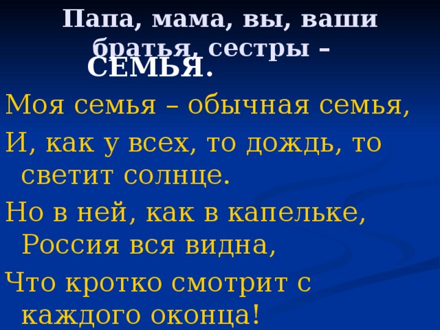 Папа, мама, вы, ваши братья, сестры –     СЕМЬЯ. Моя семья – обычная семья, И, как у всех, то дождь, то светит солнце. Но в ней, как в капельке, Россия вся видна, Что кротко смотрит с каждого оконца! 