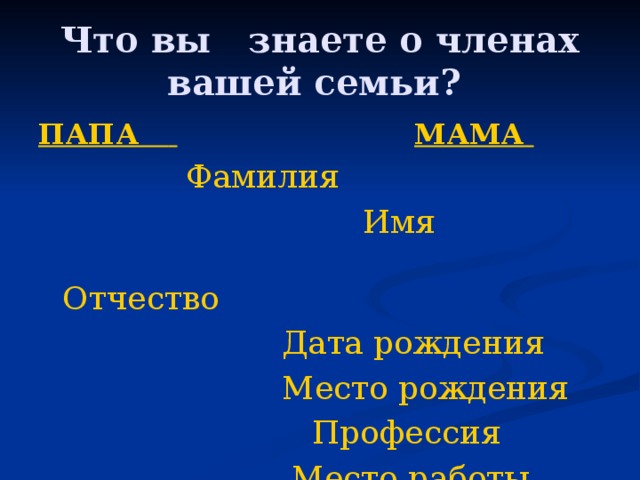Что вы знаете о членах вашей семьи? ПАПА       МАМА       Фамилия  Имя    Отчество  Дата рождения  Место рождения  Профессия  Место работы 