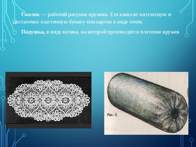  Сколок  — рабочий рисунок кружева. Его наносят на плотную и достаточно эластичную бумагу или картон в виде точек.  Подушка, в виде валика, на которой производится плетение кружев. 