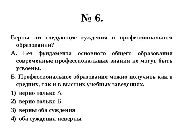 № 6. Верны ли следующие суждения о профессиональном образовании? А. Без фундамента основного общего образования современные профессиональные знания не могут быть усвоены. Б. Профессиональное образование можно получить как в средних, так и в высших учебных заведениях. верно только А верно только Б верны оба суждения оба суждения неверны 