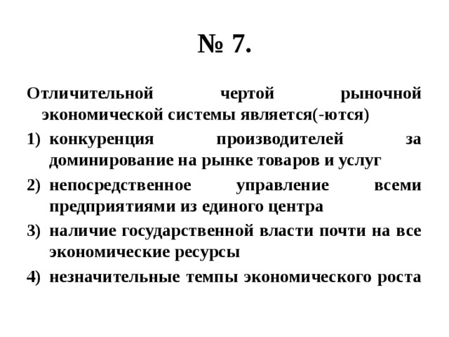 № 7. Отличительной чертой рыночной экономической системы является(-ются) конкуренция производителей за доминирование на рынке товаров и услуг непосредственное управление всеми предприятиями из единого центра наличие государственной власти почти на все экономические ресурсы незначительные темпы экономического роста 