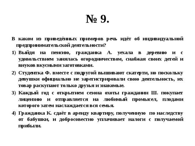 № 9. В каком из приведённых примеров речь идёт об индивидуальной предпринимательской деятельности? Выйдя на пенсию, гражданка А. уехала в деревню и с удовольствием занялась огородничеством, снабжая своих детей и внуков вкусными заготовками. Студентка Ф. вместе с подругой вышивают скатерти, но поскольку девушки официально не зарегистрировали свою деятельность, их товар раскупают только друзья и знакомые. Каждый год с открытием сезона охоты гражданин Ш. покупает лицензию и отправляется на любимый промысел, плодами которого затем наслаждается вся семья. Гражданка К. сдаёт в аренду квартиру, полученную по наследству от бабушки, и добросовестно уплачивает налоги с получаемой прибыли. 