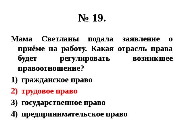 № 19. Мама Светланы подала заявление о приёме на работу. Какая отрасль права будет регулировать возникшее правоотношение? гражданское право трудовое право государственное право предпринимательское право 