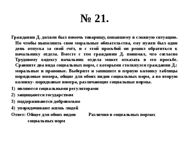 № 21. Гражданин Д. должен был помочь товарищу, попавшему в сложную ситуацию. Но чтобы выполнить свои моральные обязательства, ему нужен был один день отпуска за свой счёт, и с этой просьбой он решил обратиться к начальнику отдела. Вместе с тем гражданин Д. понимал, что согласно Трудовому кодексу начальник отдела может отказать в его просьбе. Сравните два вида социальных норм, с которыми столкнулся гражданин Д.: моральные и правовые. Выберите и запишите в первую колонку таблицы порядковые номера, общие для обоих видов социальных норм, а во вторую колонку- порядковые номера, различающие социальные нормы. являются социальными регуляторами защищаются государством поддерживаются добровольно упорядочивают жизнь людей Ответ: Общее для обоих видов Различия в социальных нормах  социальных норм 