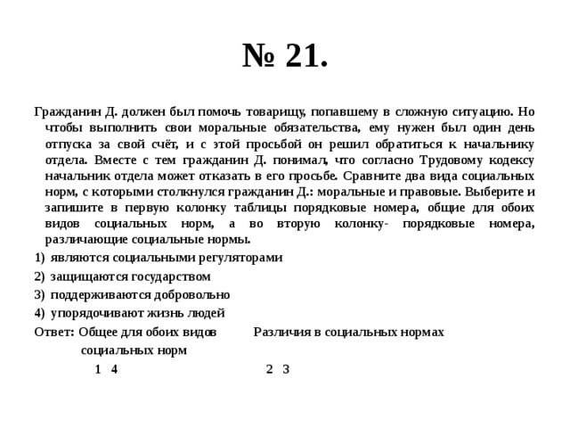 № 21. Гражданин Д. должен был помочь товарищу, попавшему в сложную ситуацию. Но чтобы выполнить свои моральные обязательства, ему нужен был один день отпуска за свой счёт, и с этой просьбой он решил обратиться к начальнику отдела. Вместе с тем гражданин Д. понимал, что согласно Трудовому кодексу начальник отдела может отказать в его просьбе. Сравните два вида социальных норм, с которыми столкнулся гражданин Д.: моральные и правовые. Выберите и запишите в первую колонку таблицы порядковые номера, общие для обоих видов социальных норм, а во вторую колонку- порядковые номера, различающие социальные нормы. являются социальными регуляторами защищаются государством поддерживаются добровольно упорядочивают жизнь людей Ответ: Общее для обоих видов Различия в социальных нормах  социальных норм  1 4 2 3 