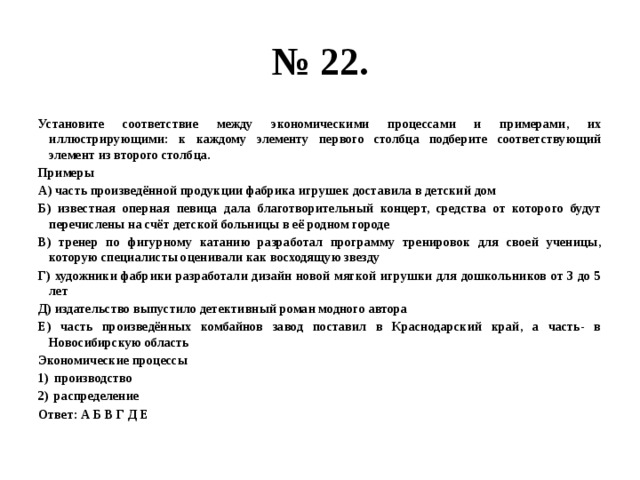 № 22. Установите соответствие между экономическими процессами и примерами, их иллюстрирующими: к каждому элементу первого столбца подберите соответствующий элемент из второго столбца. Примеры А) часть произведённой продукции фабрика игрушек доставила в детский дом Б) известная оперная певица дала благотворительный концерт, средства от которого будут перечислены на счёт детской больницы в её родном городе В) тренер по фигурному катанию разработал программу тренировок для своей ученицы, которую специалисты оценивали как восходящую звезду Г) художники фабрики разработали дизайн новой мягкой игрушки для дошкольников от 3 до 5 лет Д) издательство выпустило детективный роман модного автора Е) часть произведённых комбайнов завод поставил в Краснодарский край, а часть- в Новосибирскую область Экономические процессы производство распределение Ответ: А Б В Г Д Е 