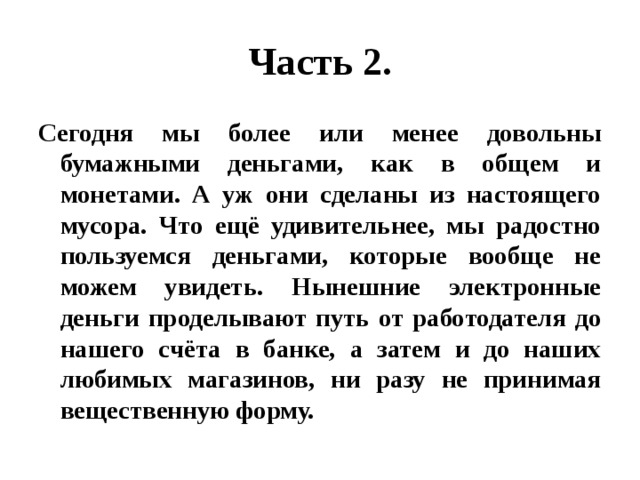 Часть 2. Сегодня мы более или менее довольны бумажными деньгами, как в общем и монетами. А уж они сделаны из настоящего мусора. Что ещё удивительнее, мы радостно пользуемся деньгами, которые вообще не можем увидеть. Нынешние электронные деньги проделывают путь от работодателя до нашего счёта в банке, а затем и до наших любимых магазинов, ни разу не принимая вещественную форму. 