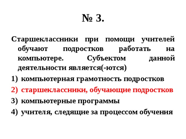 № 3. Старшеклассники при помощи учителей обучают подростков работать на компьютере. Субъектом данной деятельности является(-ются) компьютерная грамотность подростков старшеклассники, обучающие подростков компьютерные программы учителя, следящие за процессом обучения 