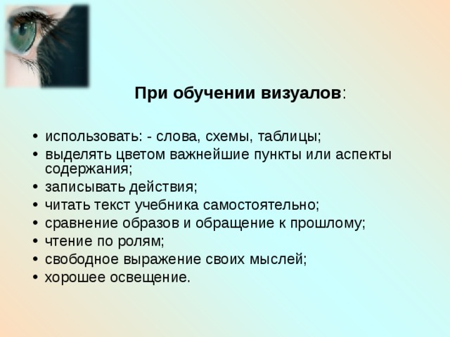     При обучении визуалов : использовать: - слова, схемы, таблицы; выделять цветом важнейшие пункты или аспекты содержания; записывать действия; читать текст учебника самостоятельно; сравнение образов и обращение к прошлому; чтение по ролям; свободное выражение своих мыслей; хорошее освещение. 