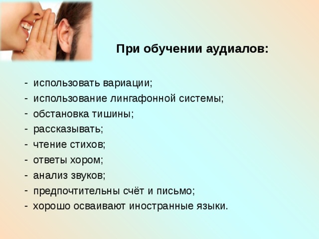     При обучении аудиалов:  использовать вариации; использование лингафонной системы; обстановка тишины; рассказывать; чтение стихов; ответы хором; анализ звуков; предпочтительны счёт и письмо; хорошо осваивают иностранные языки. 